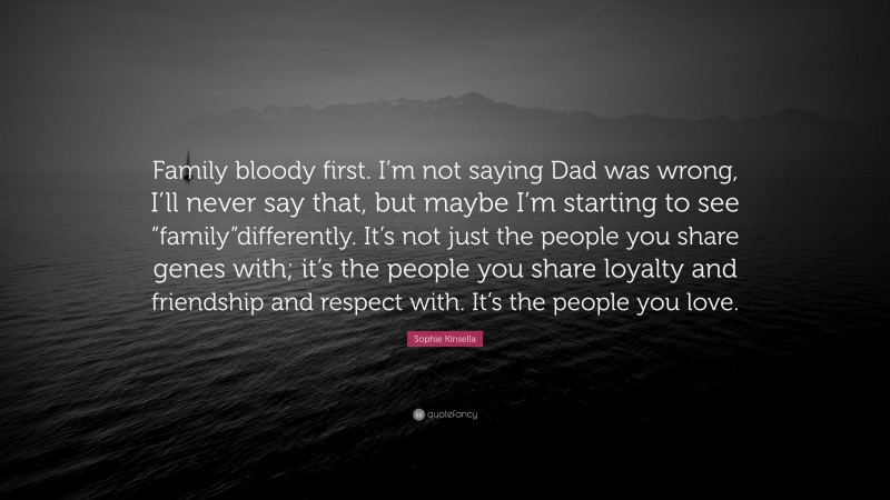 Sophie Kinsella Quote: “Family bloody first. I’m not saying Dad was wrong, I’ll never say that, but maybe I’m starting to see “family”differently. It’s not just the people you share genes with; it’s the people you share loyalty and friendship and respect with. It’s the people you love.”
