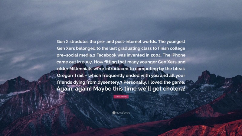 Ada Calhoun Quote: “Gen X straddles the pre- and post-internet worlds. The youngest Gen Xers belonged to the last graduating class to finish college pre–social media.2 Facebook was invented in 2004. The iPhone came out in 2007. How fitting that many younger Gen Xers and older Millennials were introduced to computing by the bleak Oregon Trail – which frequently ended with you and all your friends dying from dysentery.3 Personally, I loved the game. Again, again! Maybe this time we’ll get cholera!”