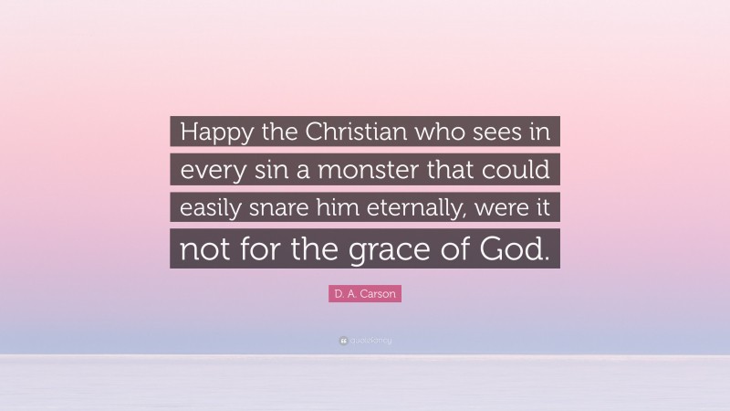 D. A. Carson Quote: “Happy the Christian who sees in every sin a monster that could easily snare him eternally, were it not for the grace of God.”