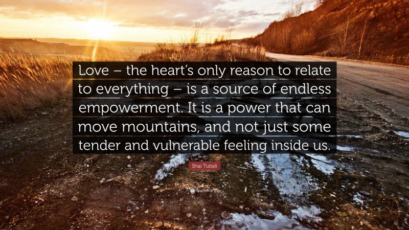 Shai Tubali Quote: “Love – the heart’s only reason to relate to everything – is a source of endless empowerment. It is a power that can move mountains, and not just some tender and vulnerable feeling inside us.”