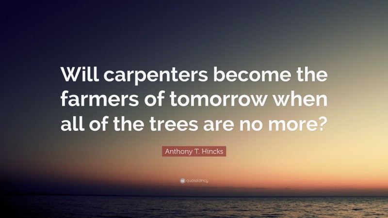 Anthony T. Hincks Quote: “Will carpenters become the farmers of tomorrow when all of the trees are no more?”