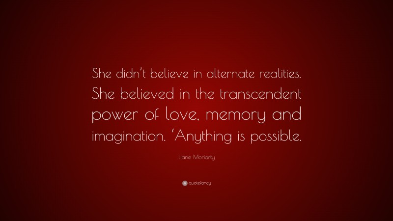 Liane Moriarty Quote: “She didn’t believe in alternate realities. She believed in the transcendent power of love, memory and imagination. ‘Anything is possible.”