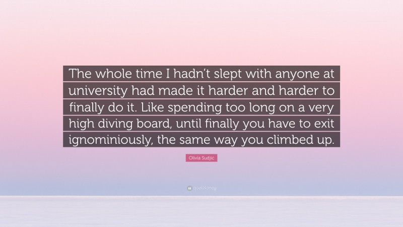 Olivia Sudjic Quote: “The whole time I hadn’t slept with anyone at university had made it harder and harder to finally do it. Like spending too long on a very high diving board, until finally you have to exit ignominiously, the same way you climbed up.”