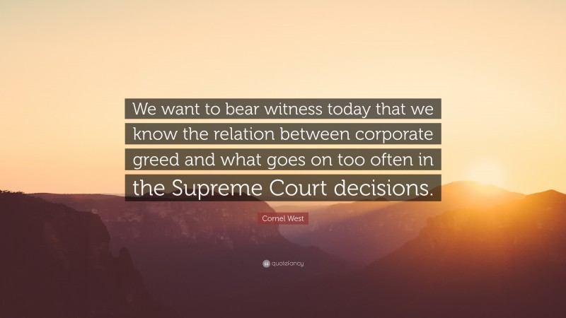 Cornel West Quote: “We want to bear witness today that we know the relation between corporate greed and what goes on too often in the Supreme Court decisions.”