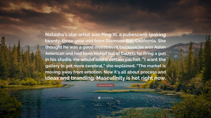 Ottessa Moshfegh Quote: “Natasha’s star artist was Ping Xi, a pubescent-looking twenty-three-year-old from Diamond Bar, California. She thought he was a good investment because he was Asian American and had been kicked out of CalArts for firing a gun in his studio. He would add a certain cachet. “I want the gallery to get more cerebral,” she explained. “The market is moving away from emotion. Now it’s all about process and ideas and branding. Masculinity is hot right now.”