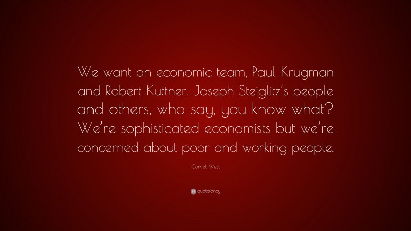 Cornel West Quote: “We want an economic team, Paul Krugman and Robert Kuttner, Joseph Steiglitz’s people and others, who say, you know what? We’re sophisticated economists but we’re concerned about poor and working people.”