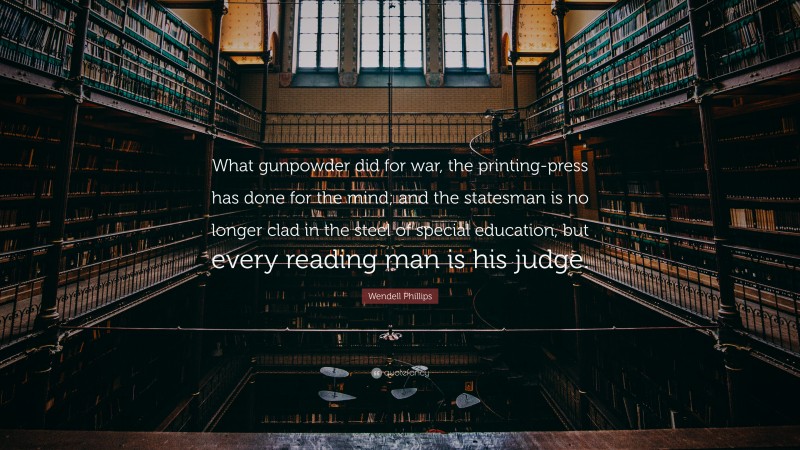 Wendell Phillips Quote: “What gunpowder did for war, the printing-press has done for the mind; and the statesman is no longer clad in the steel of special education, but every reading man is his judge.”