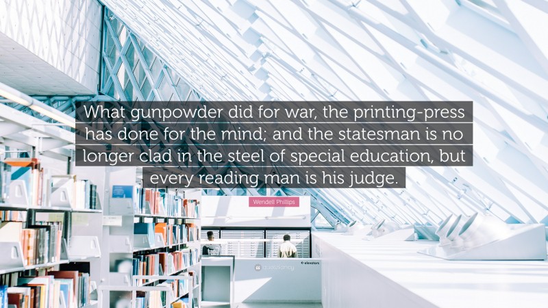 Wendell Phillips Quote: “What gunpowder did for war, the printing-press has done for the mind; and the statesman is no longer clad in the steel of special education, but every reading man is his judge.”