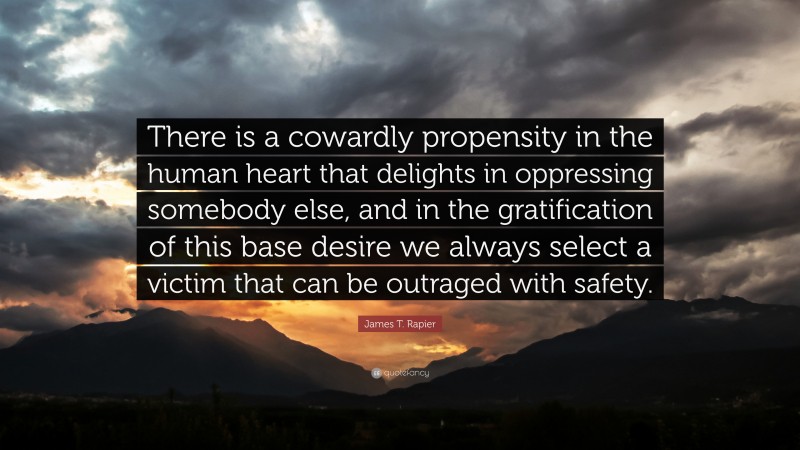 James T. Rapier Quote: “There is a cowardly propensity in the human heart that delights in oppressing somebody else, and in the gratification of this base desire we always select a victim that can be outraged with safety.”
