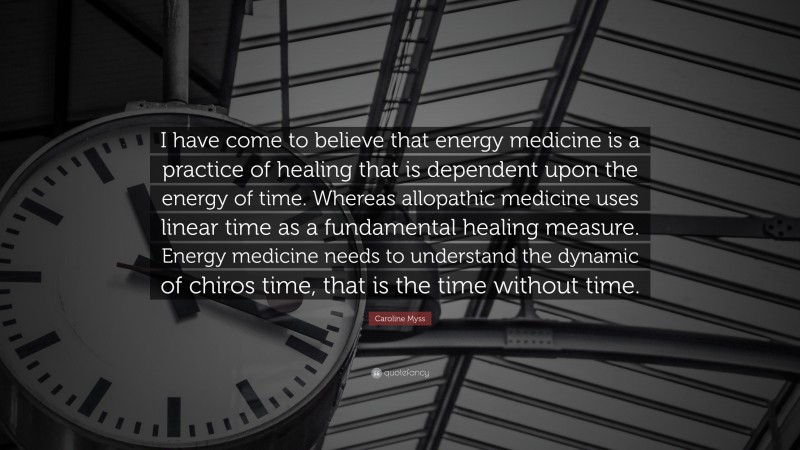 Caroline Myss Quote: “I have come to believe that energy medicine is a practice of healing that is dependent upon the energy of time. Whereas allopathic medicine uses linear time as a fundamental healing measure. Energy medicine needs to understand the dynamic of chiros time, that is the time without time.”