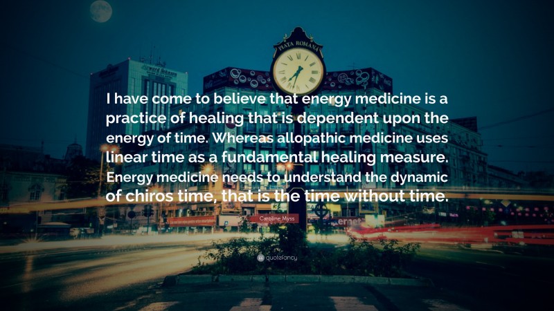 Caroline Myss Quote: “I have come to believe that energy medicine is a practice of healing that is dependent upon the energy of time. Whereas allopathic medicine uses linear time as a fundamental healing measure. Energy medicine needs to understand the dynamic of chiros time, that is the time without time.”