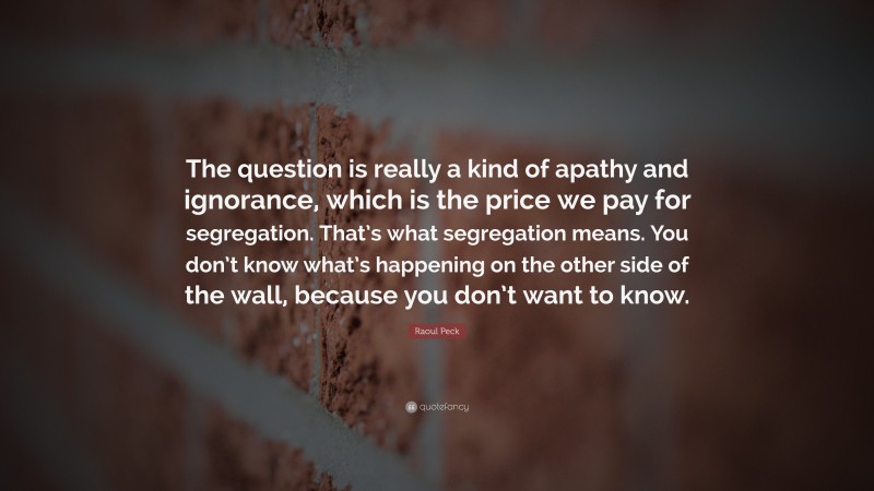 Raoul Peck Quote: “The question is really a kind of apathy and ignorance, which is the price we pay for segregation. That’s what segregation means. You don’t know what’s happening on the other side of the wall, because you don’t want to know.”