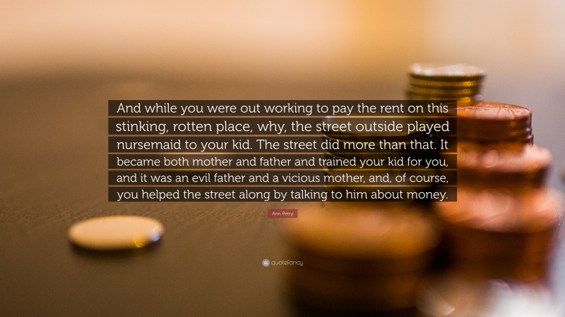 Ann Petry Quote: “And while you were out working to pay the rent on this stinking, rotten place, why, the street outside played nursemaid to your kid. The street did more than that. It became both mother and father and trained your kid for you, and it was an evil father and a vicious mother, and, of course, you helped the street along by talking to him about money.”