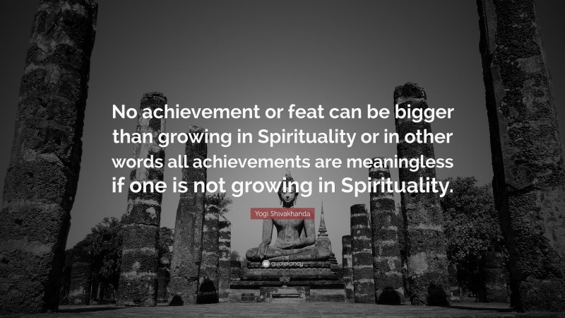 Yogi Shivakhanda Quote: “No achievement or feat can be bigger than growing in Spirituality or in other words all achievements are meaningless if one is not growing in Spirituality.”