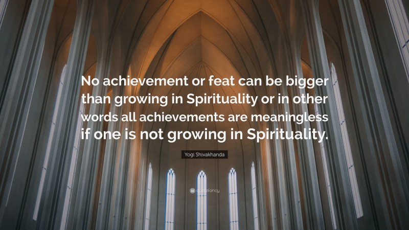 Yogi Shivakhanda Quote: “No achievement or feat can be bigger than growing in Spirituality or in other words all achievements are meaningless if one is not growing in Spirituality.”