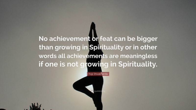 Yogi Shivakhanda Quote: “No achievement or feat can be bigger than growing in Spirituality or in other words all achievements are meaningless if one is not growing in Spirituality.”