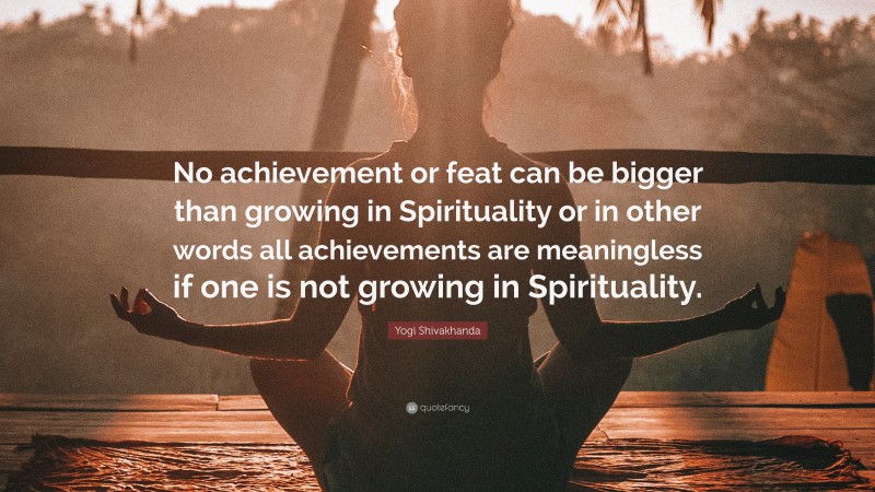 Yogi Shivakhanda Quote: “No achievement or feat can be bigger than growing in Spirituality or in other words all achievements are meaningless if one is not growing in Spirituality.”