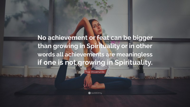 Yogi Shivakhanda Quote: “No achievement or feat can be bigger than growing in Spirituality or in other words all achievements are meaningless if one is not growing in Spirituality.”