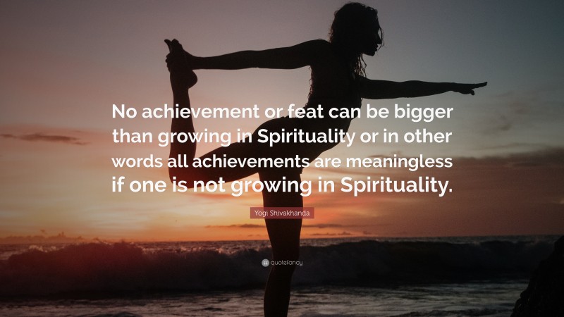 Yogi Shivakhanda Quote: “No achievement or feat can be bigger than growing in Spirituality or in other words all achievements are meaningless if one is not growing in Spirituality.”