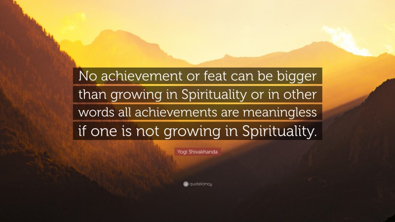 Yogi Shivakhanda Quote: “No achievement or feat can be bigger than growing in Spirituality or in other words all achievements are meaningless if one is not growing in Spirituality.”