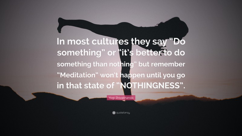 Yogi Shivakhanda Quote: “In most cultures they say “Do something” or “it’s better to do something than nothing” but remember “Meditation” won’t happen until you go in that state of “NOTHINGNESS”.”