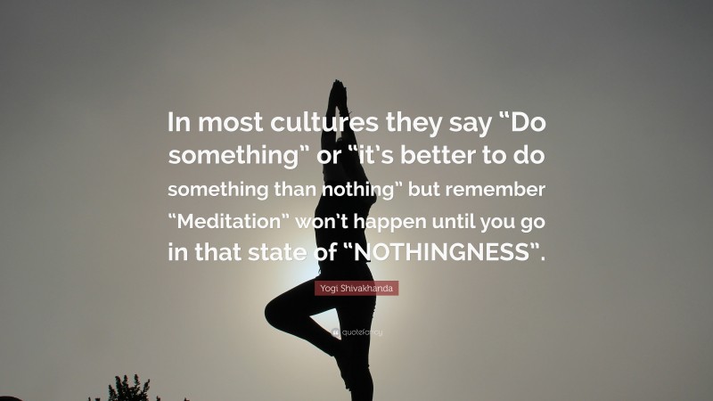 Yogi Shivakhanda Quote: “In most cultures they say “Do something” or “it’s better to do something than nothing” but remember “Meditation” won’t happen until you go in that state of “NOTHINGNESS”.”