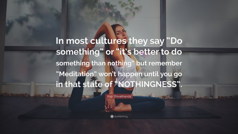 Yogi Shivakhanda Quote: “In most cultures they say “Do something” or “it’s better to do something than nothing” but remember “Meditation” won’t happen until you go in that state of “NOTHINGNESS”.”