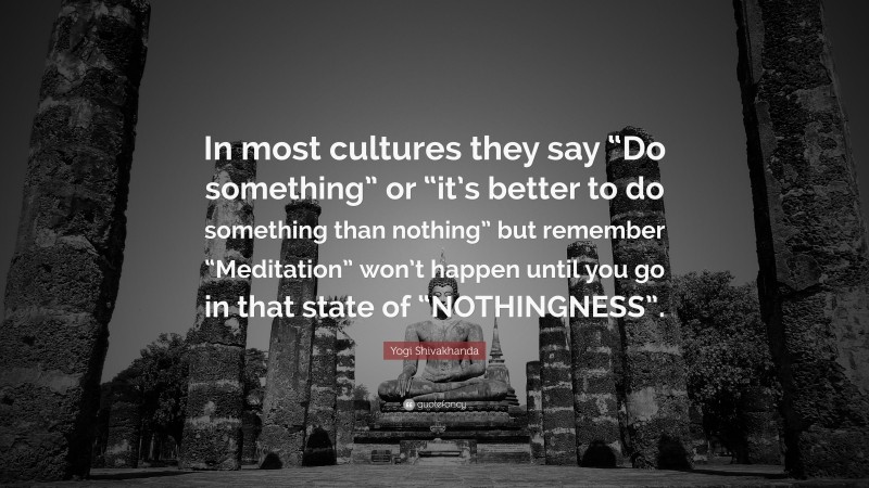 Yogi Shivakhanda Quote: “In most cultures they say “Do something” or “it’s better to do something than nothing” but remember “Meditation” won’t happen until you go in that state of “NOTHINGNESS”.”