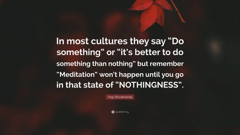 Yogi Shivakhanda Quote: “In most cultures they say “Do something” or “it’s better to do something than nothing” but remember “Meditation” won’t happen until you go in that state of “NOTHINGNESS”.”
