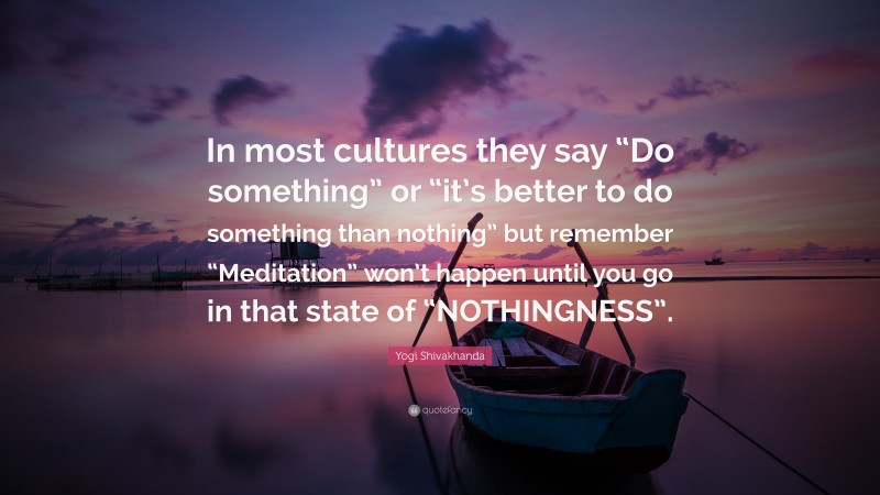 Yogi Shivakhanda Quote: “In most cultures they say “Do something” or “it’s better to do something than nothing” but remember “Meditation” won’t happen until you go in that state of “NOTHINGNESS”.”