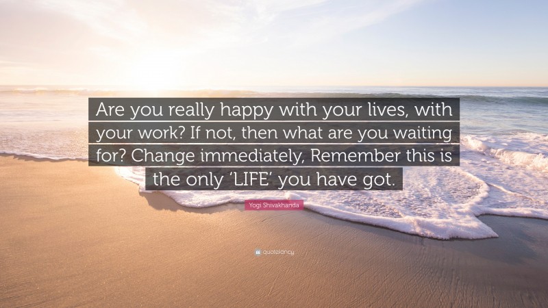 Yogi Shivakhanda Quote: “Are you really happy with your lives, with your work? If not, then what are you waiting for? Change immediately, Remember this is the only ‘LIFE’ you have got.”