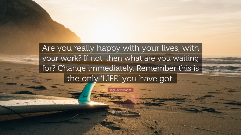 Yogi Shivakhanda Quote: “Are you really happy with your lives, with your work? If not, then what are you waiting for? Change immediately, Remember this is the only ‘LIFE’ you have got.”