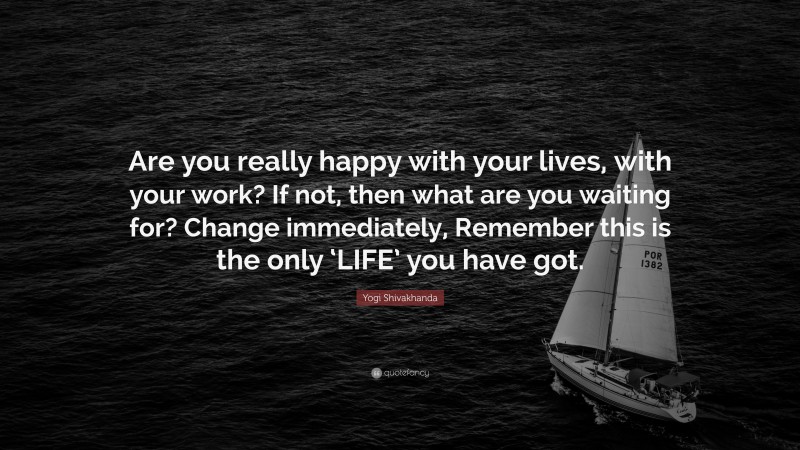 Yogi Shivakhanda Quote: “Are you really happy with your lives, with your work? If not, then what are you waiting for? Change immediately, Remember this is the only ‘LIFE’ you have got.”