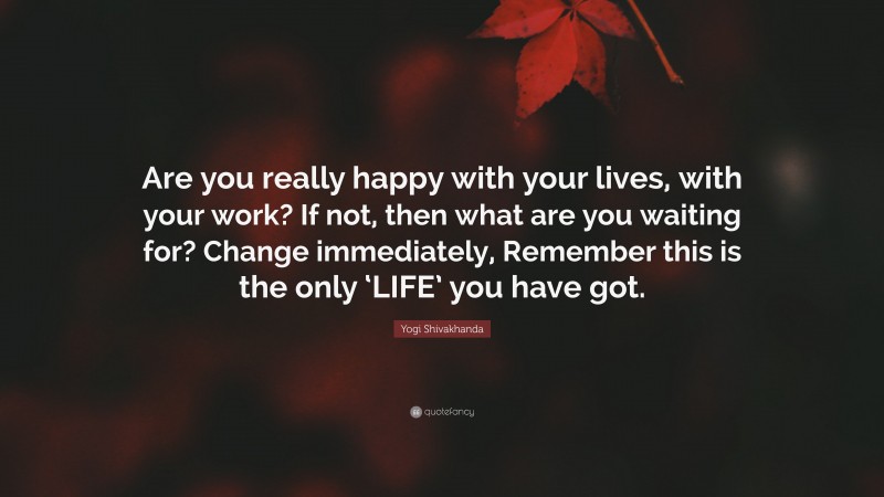 Yogi Shivakhanda Quote: “Are you really happy with your lives, with your work? If not, then what are you waiting for? Change immediately, Remember this is the only ‘LIFE’ you have got.”