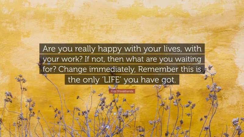 Yogi Shivakhanda Quote: “Are you really happy with your lives, with your work? If not, then what are you waiting for? Change immediately, Remember this is the only ‘LIFE’ you have got.”