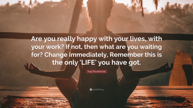 Yogi Shivakhanda Quote: “Are you really happy with your lives, with your work? If not, then what are you waiting for? Change immediately, Remember this is the only ‘LIFE’ you have got.”