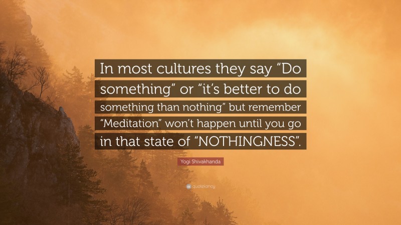 Yogi Shivakhanda Quote: “In most cultures they say “Do something” or “it’s better to do something than nothing” but remember “Meditation” won’t happen until you go in that state of “NOTHINGNESS”.”