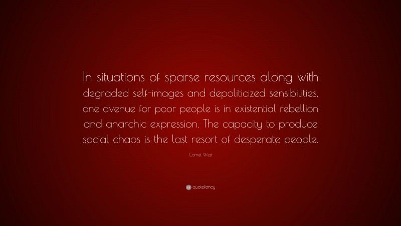 Cornel West Quote: “In situations of sparse resources along with degraded self-images and depoliticized sensibilities, one avenue for poor people is in existential rebellion and anarchic expression. The capacity to produce social chaos is the last resort of desperate people.”