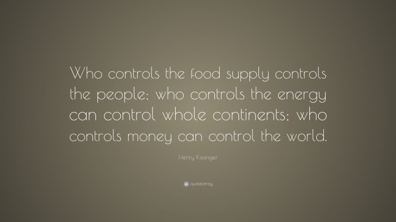 Henry Kissinger Quote: “Who controls the food supply controls the people; who controls the energy can control whole continents; who controls money can control the world.”