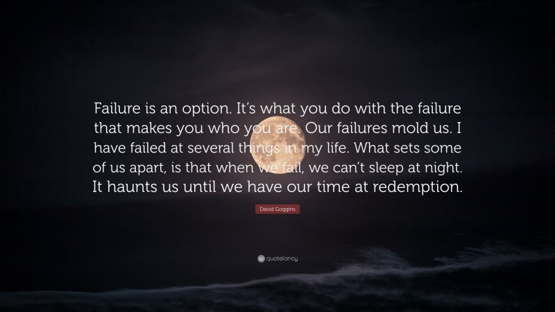 David Goggins Quote: “Failure is an option. It’s what you do with the failure that makes you who you are. Our failures mold us. I have failed at several things in my life. What sets some of us apart, is that when we fail, we can’t sleep at night. It haunts us until we have our time at redemption.”