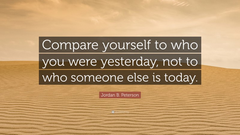 Jordan B. Peterson Quote: “Compare yourself to who you were yesterday, not to who someone else is today.”