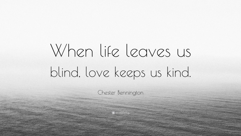 Chester Bennington Quote: “When life leaves us blind, love keeps us kind.”