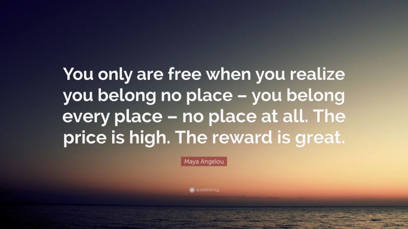 Maya Angelou Quote: “You only are free when you realize you belong no place – you belong every place – no place at all. The price is high. The reward is great.”
