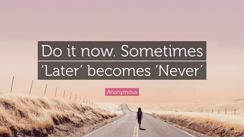 Anonymous Quote: “Do it now. Sometimes ‘Later’ becomes ‘Never’”