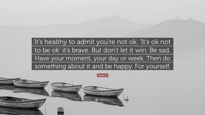 Jessie J. Quote: “It’s healthy to admit you’re not ok. ‘It’s ok not to be ok’ it’s brave. But don’t let it win. Be sad. Have your moment, your day or week. Then do something about it and be happy. For yourself.”