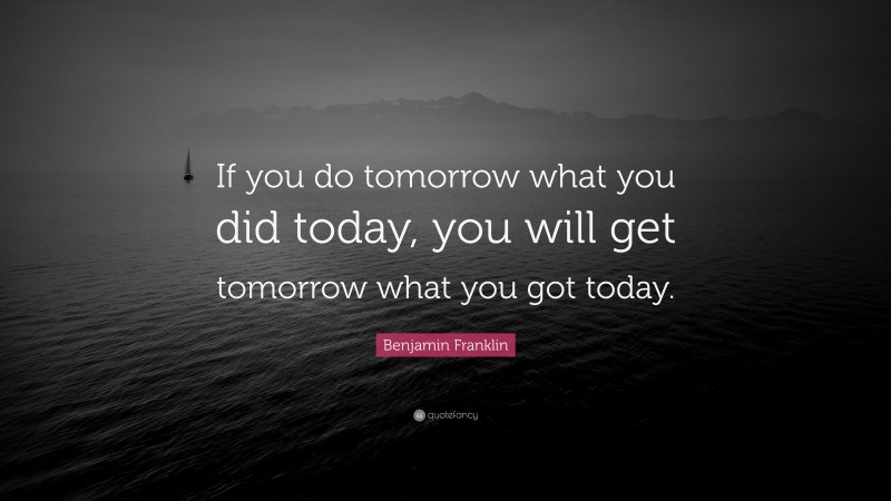 Benjamin Franklin Quote: “If you do tomorrow what you did today, you will get tomorrow what you got today.”