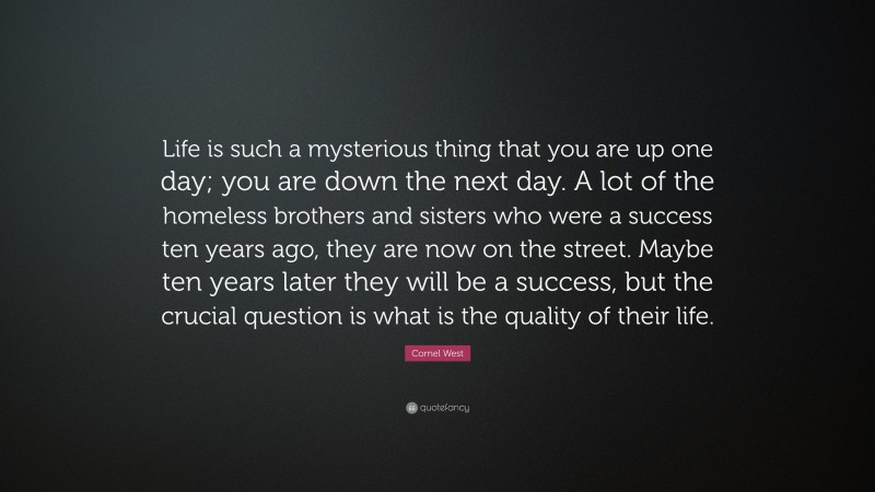 Cornel West Quote: “Life is such a mysterious thing that you are up one day; you are down the next day. A lot of the homeless brothers and sisters who were a success ten years ago, they are now on the street. Maybe ten years later they will be a success, but the crucial question is what is the quality of their life.”