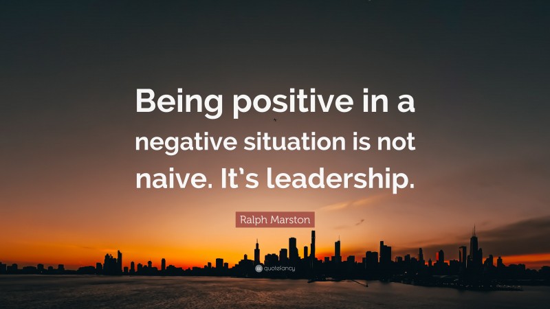 Ralph Marston Quote: “Being positive in a negative situation is not naive. It’s leadership.”