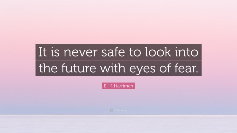 E. H. Harriman Quote: “It is never safe to look into the future with eyes of fear.”