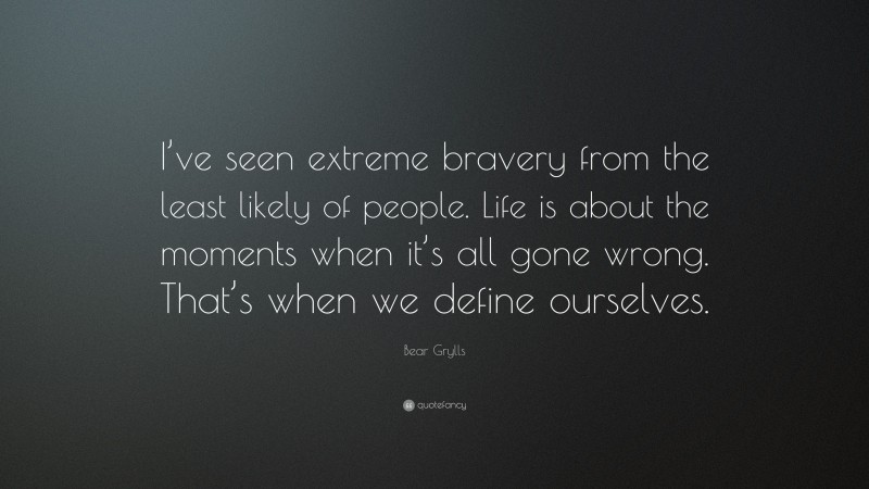 Bear Grylls Quote: “I’ve seen extreme bravery from the least likely of people. Life is about the moments when it’s all gone wrong. That’s when we define ourselves.”